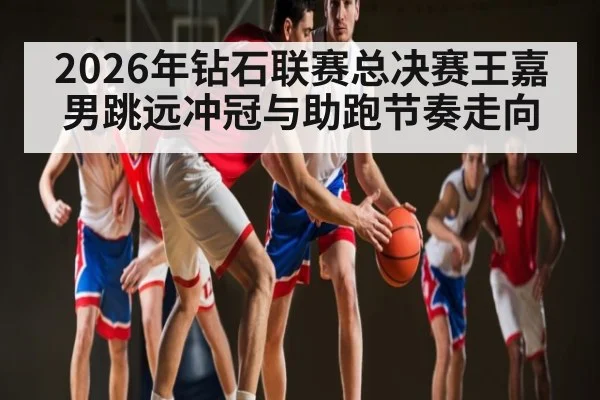 2026年钻石联赛总决赛王嘉男跳远冲冠与助跑节奏走向