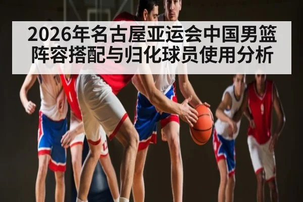 2026年名古屋亚运会中国男篮阵容搭配与归化球员使用分析
